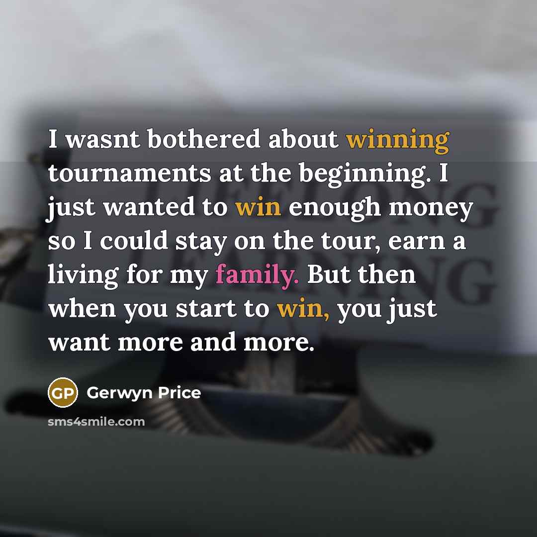 “I wasnt bothered about winning tournaments at the beginning. I just wanted to win enough money so I could stay on the tour, earn a living for my family. But then when you start to win, you just want more and more.” quote by Gerwyn Price