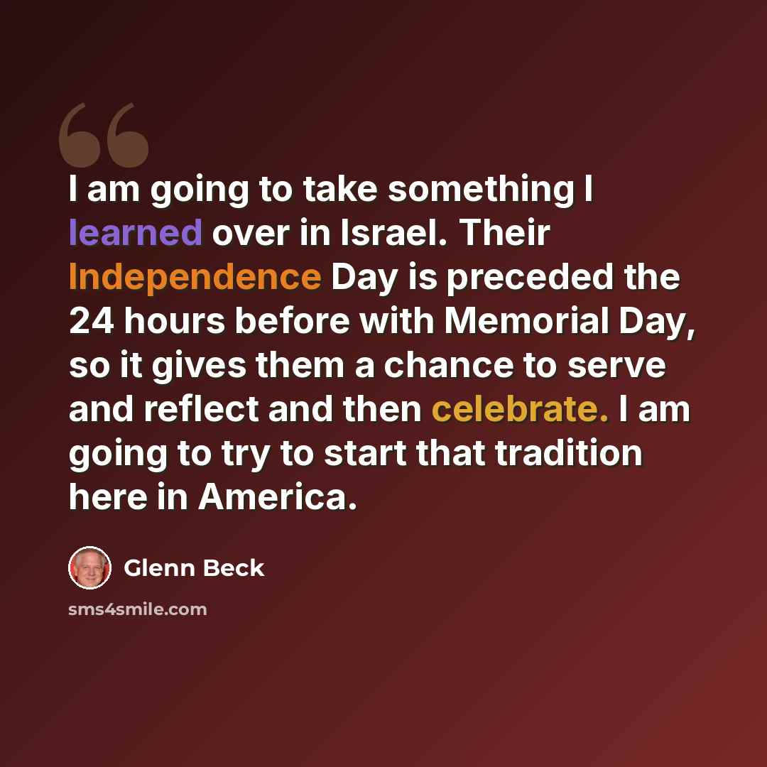 “I am going to take something I learned over in Israel. Their Independence Day is preceded the 24 hours before with Memorial Day, so it gives them a chance to serve and reflect and then celebrate. I am going to try to start that tradition here in America.” quote by Glenn Beck