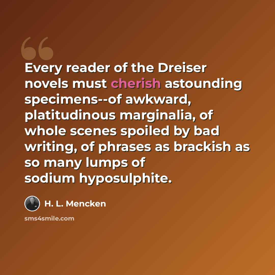 “Every reader of the Dreiser novels must cherish astounding specimens--of awkward, platitudinous marginalia, of whole scenes spoiled by bad writing, of phrases as brackish as so many lumps of sodium hyposulphite.” quote by H. L. Mencken