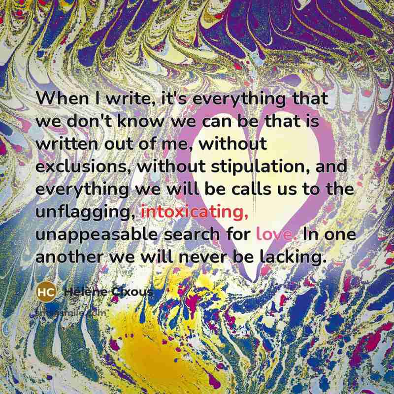 “When I write, it's everything that we don't know we can be that is written out of me, without exclusions, without stipulation, and everything we will be calls us to the unflagging, intoxicating, unappeasable search for love. In one another we will never be lacking.” quote by Helene Cixous