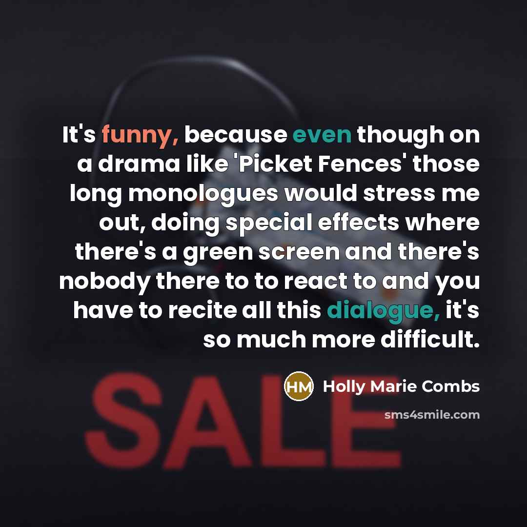 “It's funny, because even though on a drama like 'Picket Fences' those long monologues would stress me out, doing special effects where there's a green screen and there's nobody there to to react to and you have to recite all this dialogue, it's so much more difficult.” quote by Holly Marie Combs