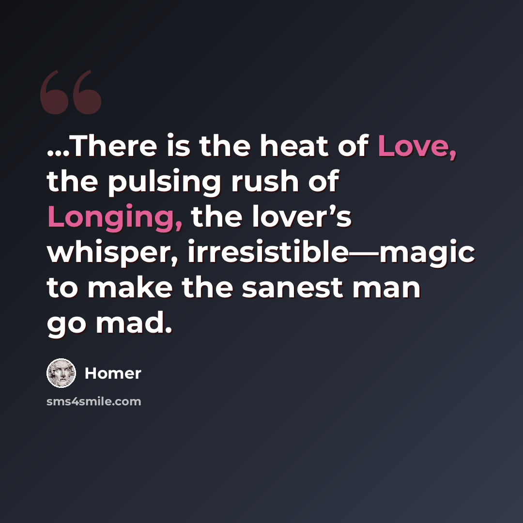 “…There is the heat of Love, the pulsing rush of Longing, the lover’s whisper, irresistible—magic to make the sanest man go mad.” quote by Homer