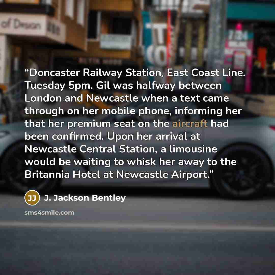 “Doncaster Railway Station, East Coast Line. Tuesday 5pm. Gil was halfway between London and Newcastle when a text came through on her mobile phone, informing her that her premium seat on the aircraft had been confirmed. Upon her arrival at Newcastle Central Station, a limousine would be waiting to…” quote by J. Jackson Bentley