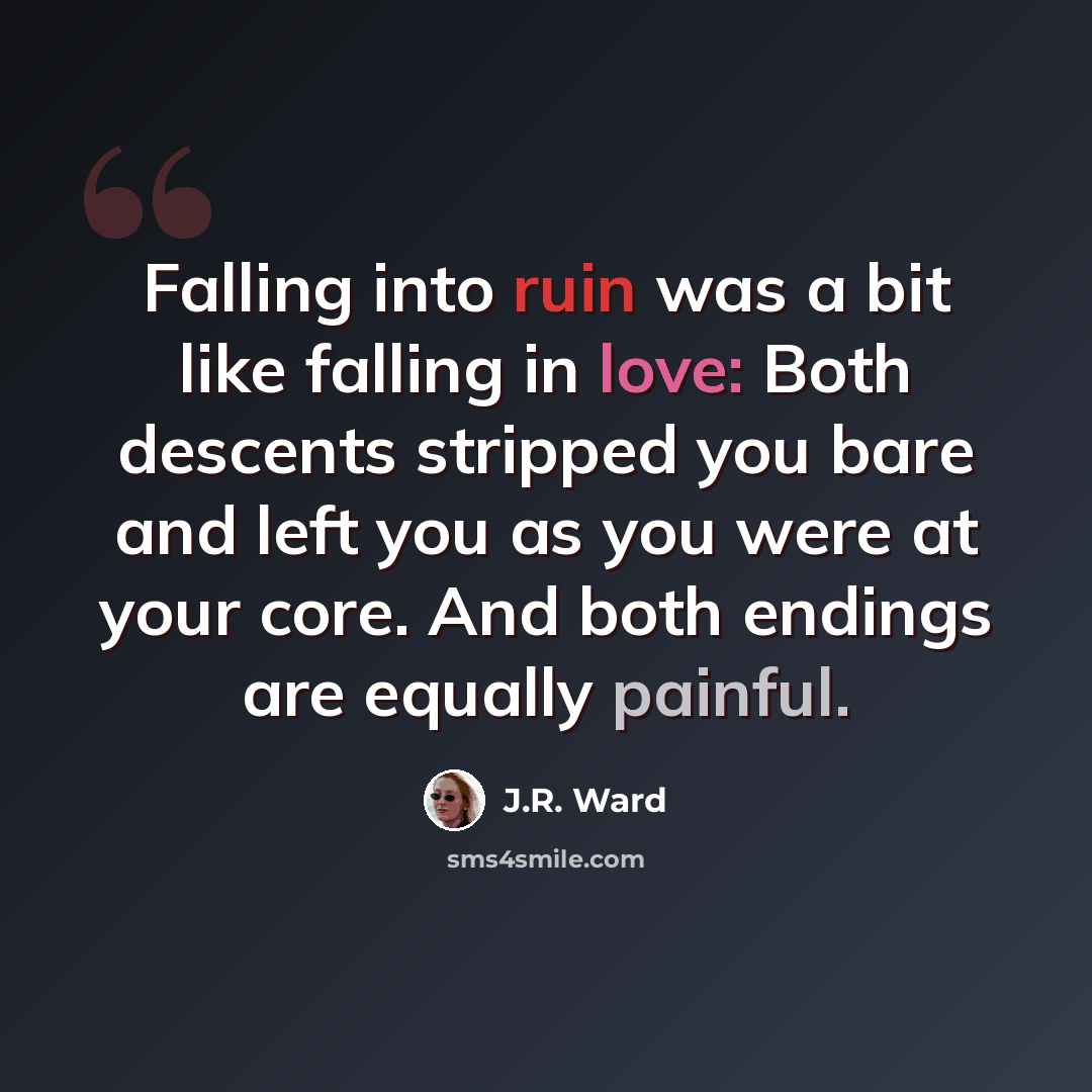 “Falling into ruin was a bit like falling in love: Both descents stripped you bare and left you as you were at your core. And both endings are equally painful.” quote by J.R. Ward
