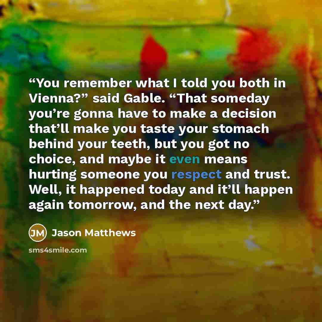 “You remember what I told you both in Vienna?” said Gable. “That someday you’re gonna have to make a decision that’ll make you taste your stomach behind your teeth, but you got no choice, and maybe it even means hurting someone you respect and trust. Well, it happened today and it’ll happen again…” quote by Jason Matthews
