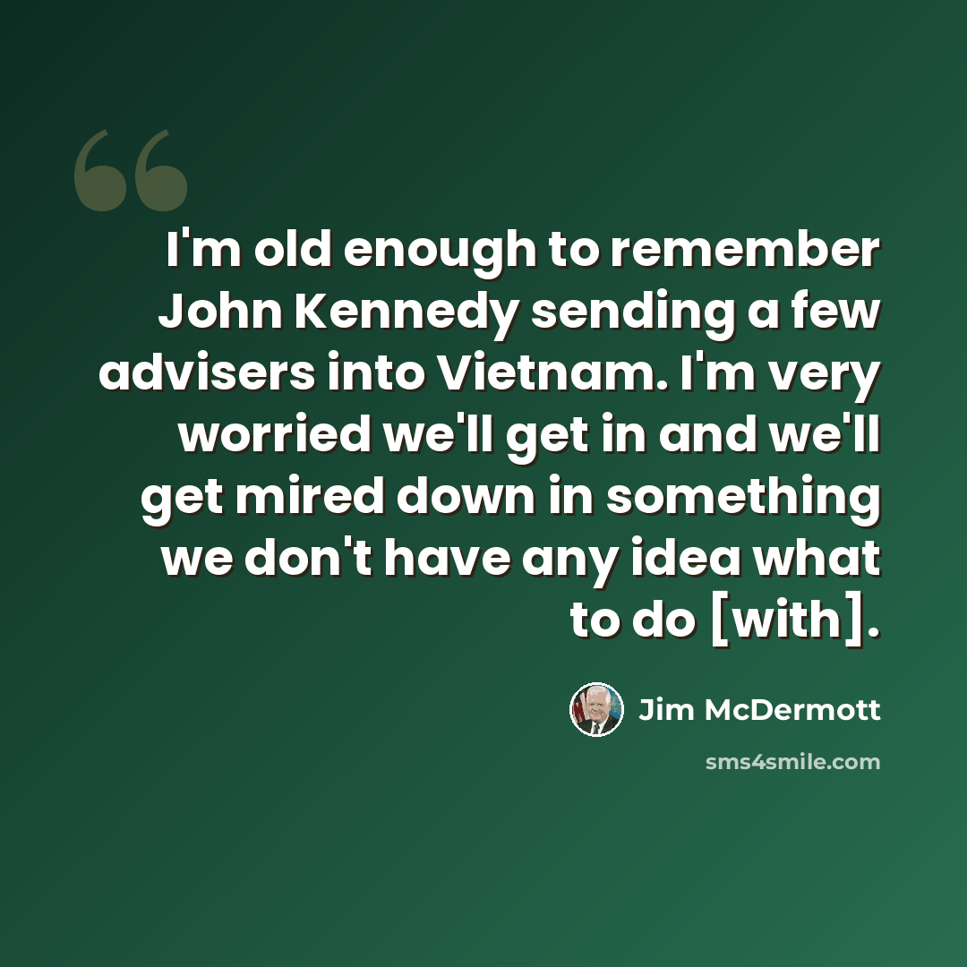 “I'm old enough to remember John Kennedy sending a few advisers into Vietnam. I'm very worried we'll get in and we'll get mired down in something we don't have any idea what to do [with].” quote by Jim McDermott