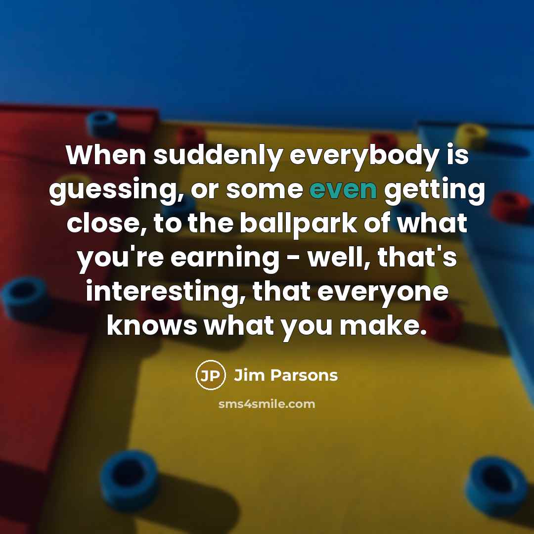“When suddenly everybody is guessing, or some even getting close, to the ballpark of what you're earning - well, that's interesting, that everyone knows what you make.” quote by Jim Parsons