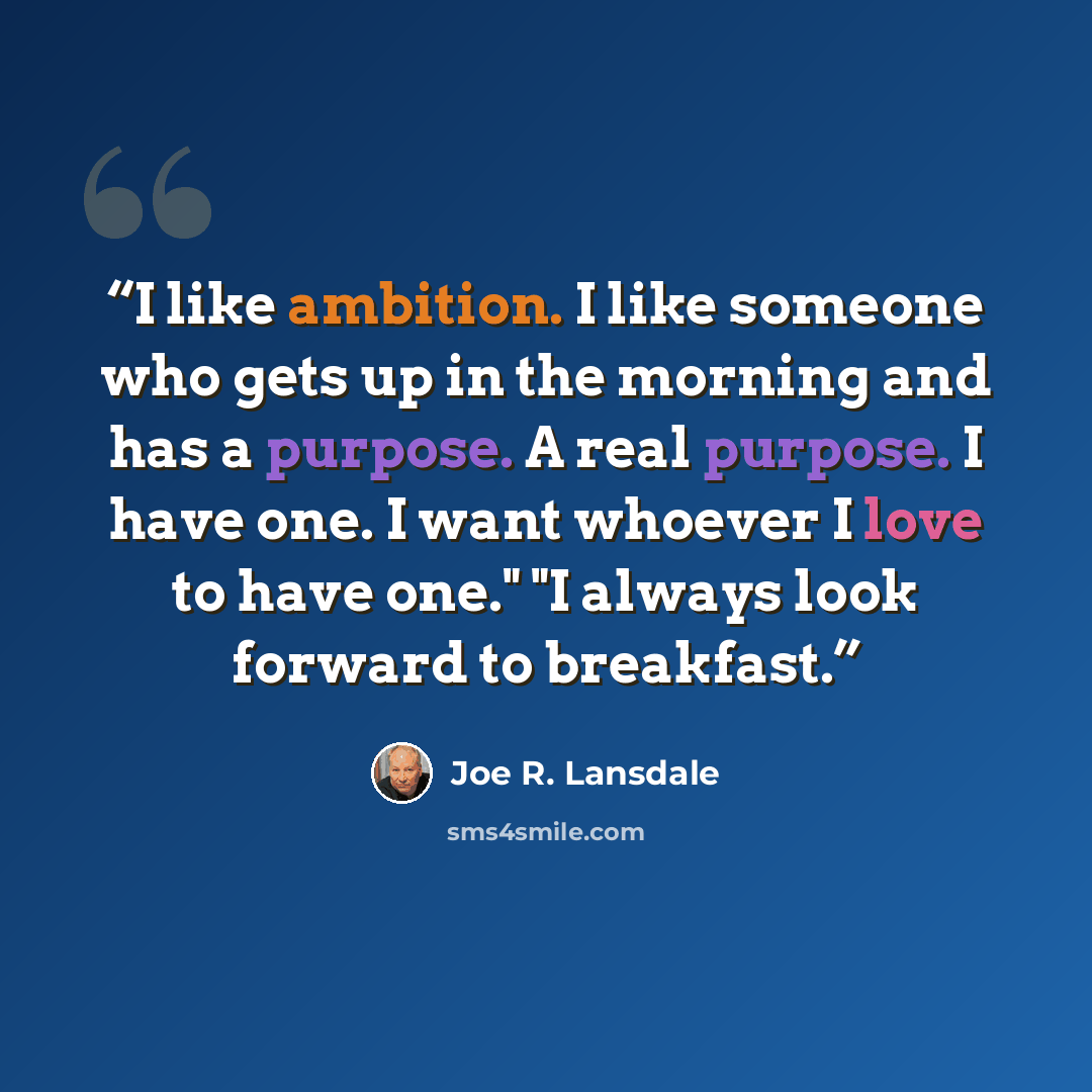 “I like ambition. I like someone who gets up in the morning and has a purpose. A real purpose. I have one. I want whoever I love to have one." "I always look forward to breakfast.” quote by Joe R. Lansdale
