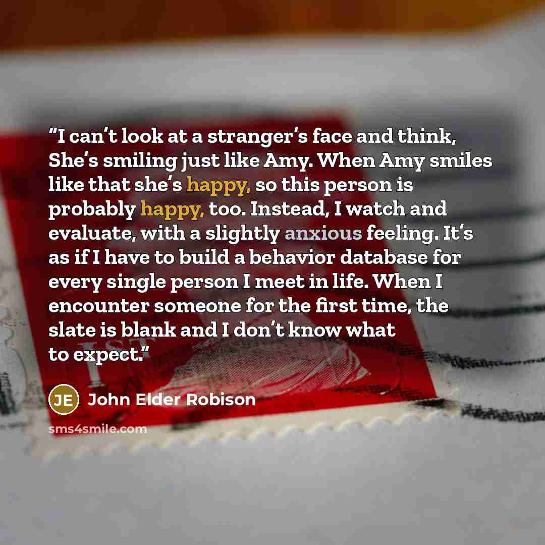 “I can’t look at a stranger’s face and think, She’s smiling just like Amy. When Amy smiles like that she’s happy, so this person is probably happy, too. Instead, I watch and evaluate, with a slightly anxious feeling. It’s as if I have to build a behavior database for every single person I meet in…” quote by John Elder Robison