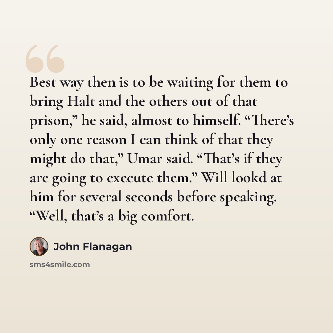 “Best way then is to be waiting for them to bring Halt and the others out of that prison,” he said, almost to himself. “There’s only one reason I can think of that they might do that,” Umar said. “That’s if they are going to execute them.” Will lookd at him for several seconds before speaking…” quote by John Flanagan
