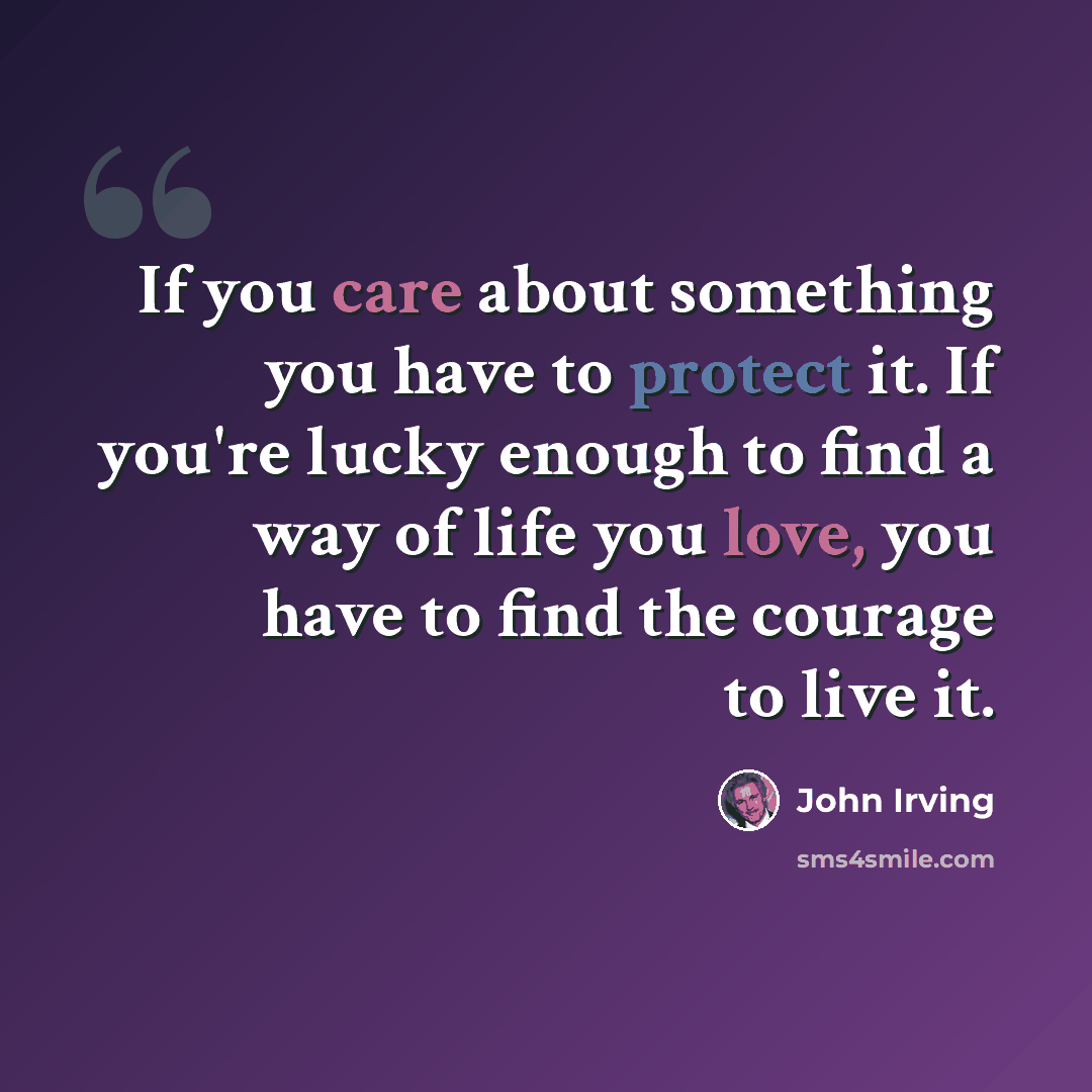 “If you care about something you have to protect it. If you're lucky enough to find a way of life you love, you have to find the courage to live it.” quote by John Irving