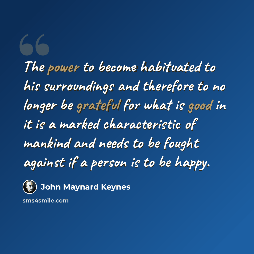 “The power to become habituated to his surroundings and therefore to no longer be grateful for what is good in it is a marked characteristic of mankind and needs to be fought against if a person is to be happy.” quote by John Maynard Keynes