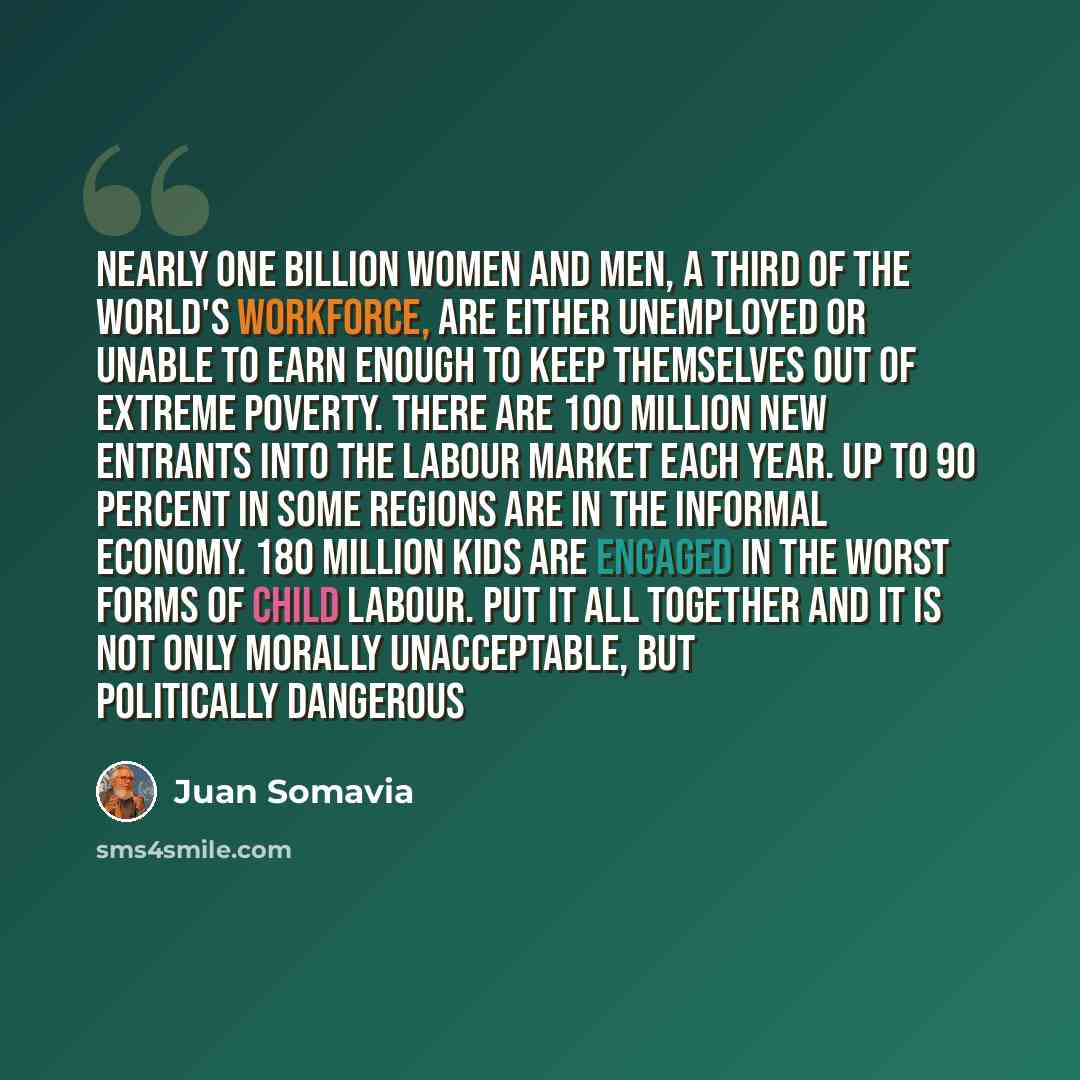 “Nearly one billion women and men, a third of the world's workforce, are either unemployed or unable to earn enough to keep themselves out of extreme poverty. There are 100 million new entrants into the labour market each year. Up to 90 percent in some regions are in the informal economy. 180…” quote by Juan Somavia