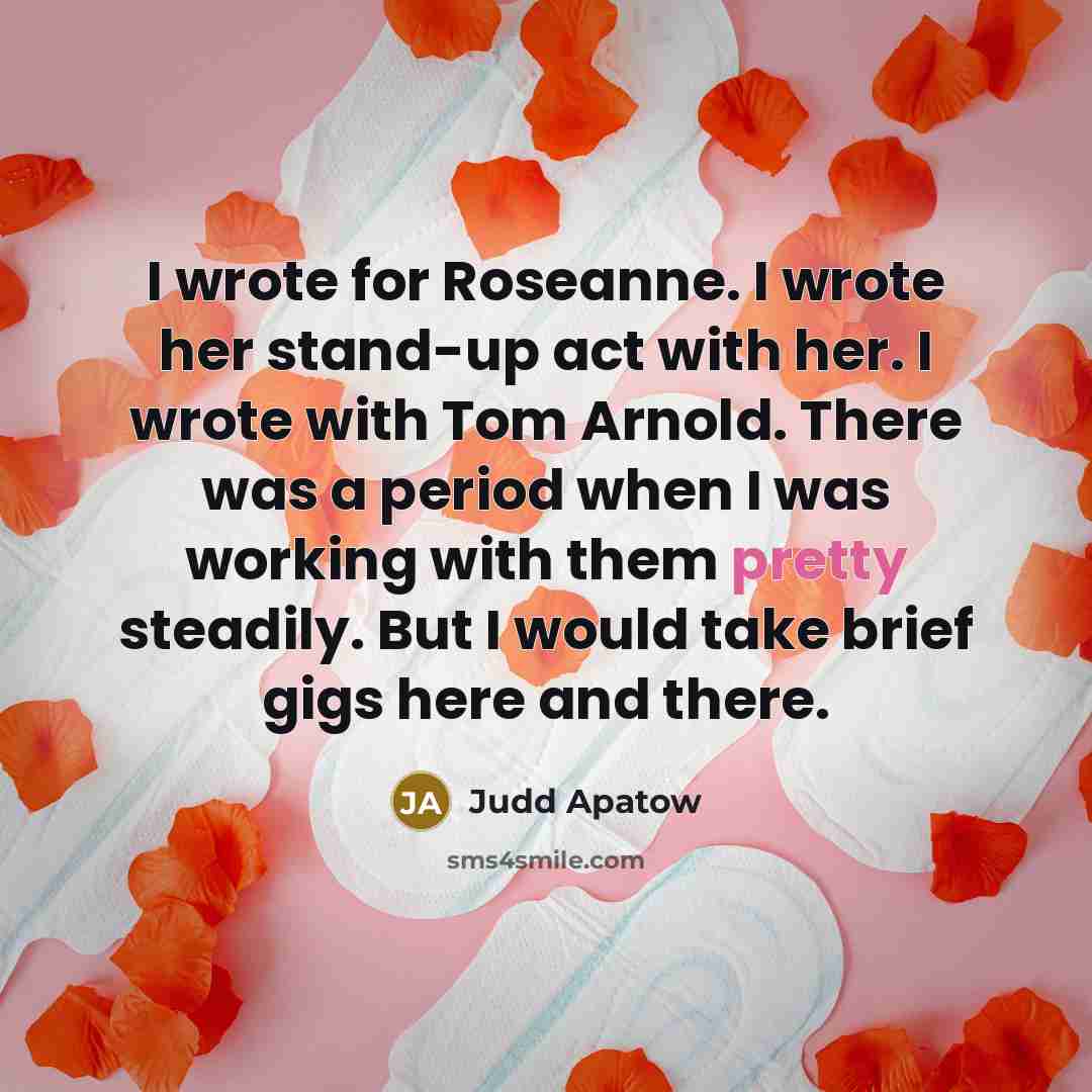 “I wrote for Roseanne. I wrote her stand-up act with her. I wrote with Tom Arnold. There was a period when I was working with them pretty steadily. But I would take brief gigs here and there.” quote by Judd Apatow