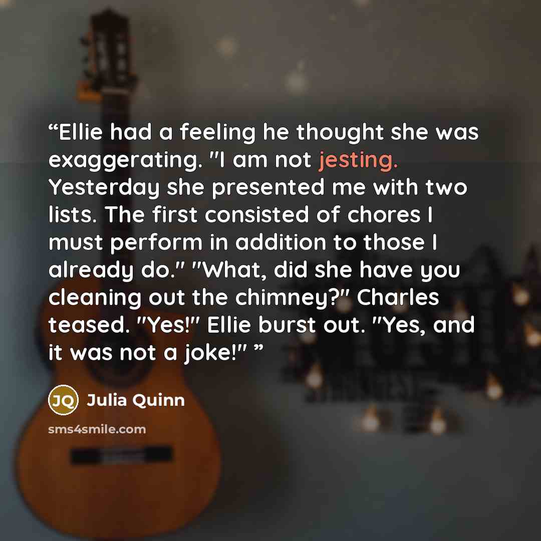 “Ellie had a feeling he thought she was exaggerating. "I am not jesting. Yesterday she presented me with two lists. The first consisted of chores I must perform in addition to those I already do." "What, did she have you cleaning out the chimney?" Charles teased. "Yes!" Ellie burst out. "Yes, and…” quote by Julia Quinn