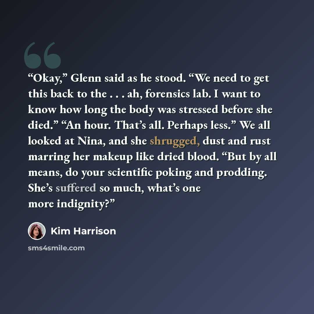 “Okay,” Glenn said as he stood. “We need to get this back to the . . . ah, forensics lab. I want to know how long the body was stressed before she died.” “An hour. That’s all. Perhaps less.” We all looked at Nina, and she shrugged, dust and rust marring her makeup like dried blood. “But by all…” quote by Kim Harrison