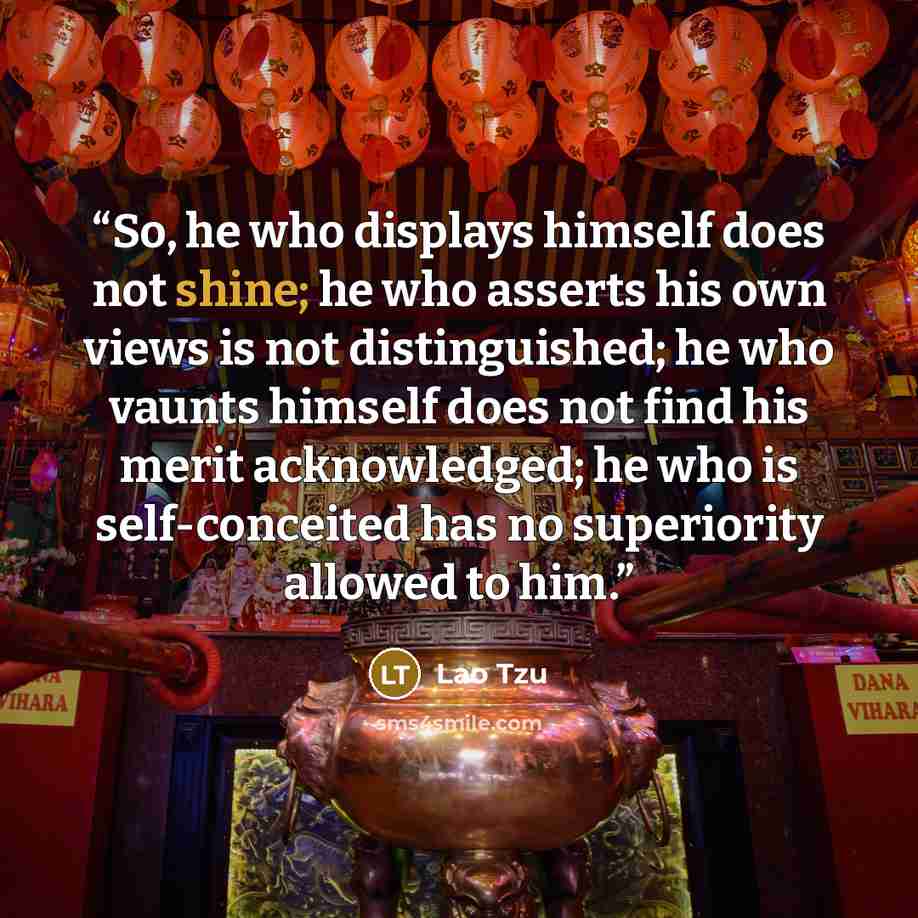 “So, he who displays himself does not shine; he who asserts his own views is not distinguished; he who vaunts himself does not find his merit acknowledged; he who is self-conceited has no superiority allowed to him.” quote by Lao Tzu