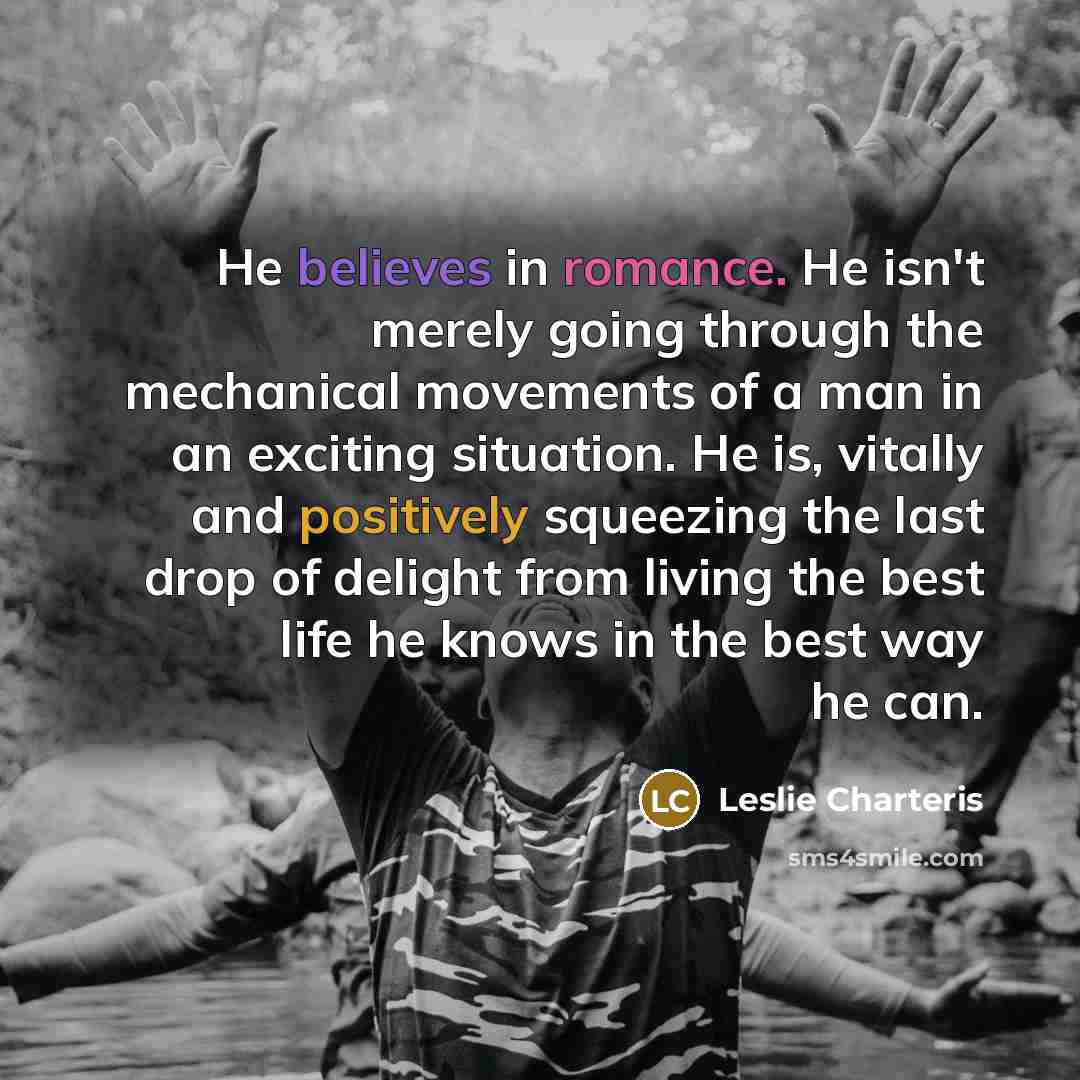 “He believes in romance. He isn't merely going through the mechanical movements of a man in an exciting situation. He is, vitally and positively squeezing the last drop of delight from living the best life he knows in the best way he can.” quote by Leslie Charteris