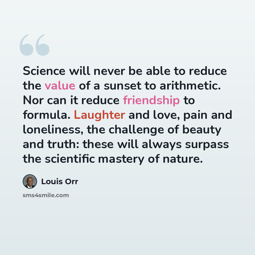 “Science will never be able to reduce the value of a sunset to arithmetic. Nor can it reduce friendship to formula. Laughter and love, pain and loneliness, the challenge of beauty and truth: these will always surpass the scientific mastery of nature.” quote by Louis Orr