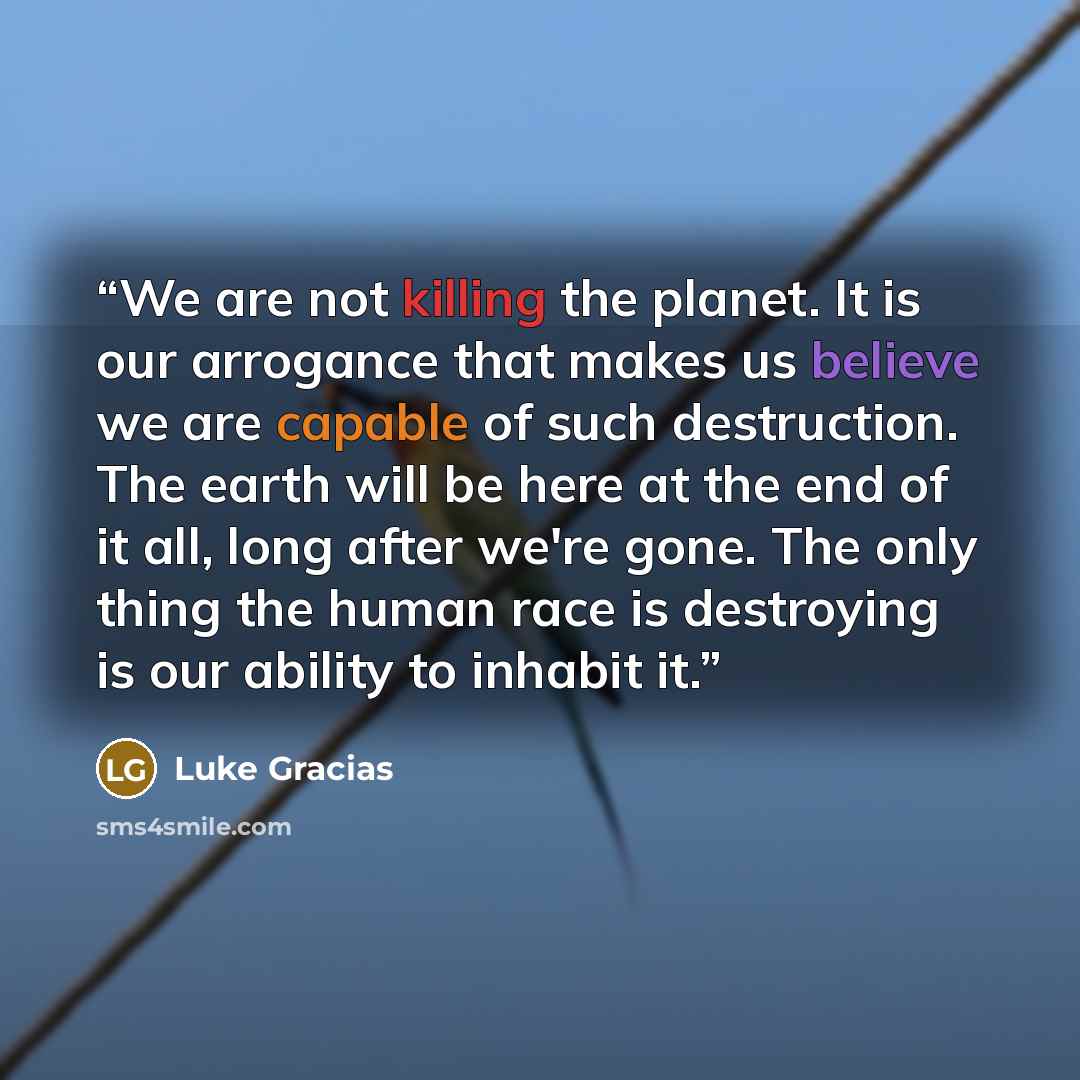 “We are not killing the planet. It is our arrogance that makes us believe we are capable of such destruction. The earth will be here at the end of it all, long after we're gone. The only thing the human race is destroying is our ability to inhabit it.” quote by Luke Gracias