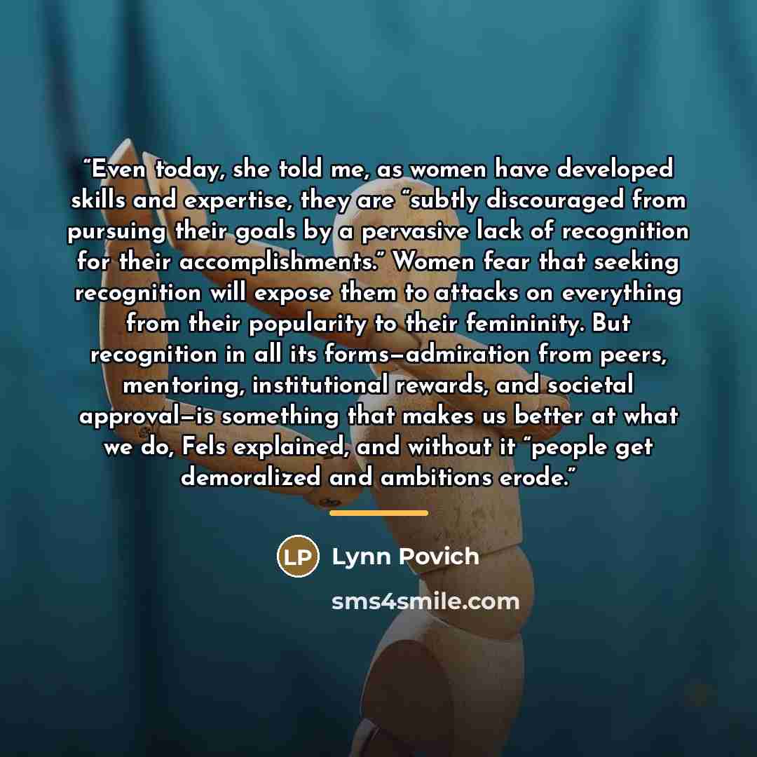 “Even today, she told me, as women have developed skills and expertise, they are “subtly discouraged from pursuing their goals by a pervasive lack of recognition for their accomplishments.” Women fear that seeking recognition will expose them to attacks on everything from their popularity to their…” quote by Lynn Povich