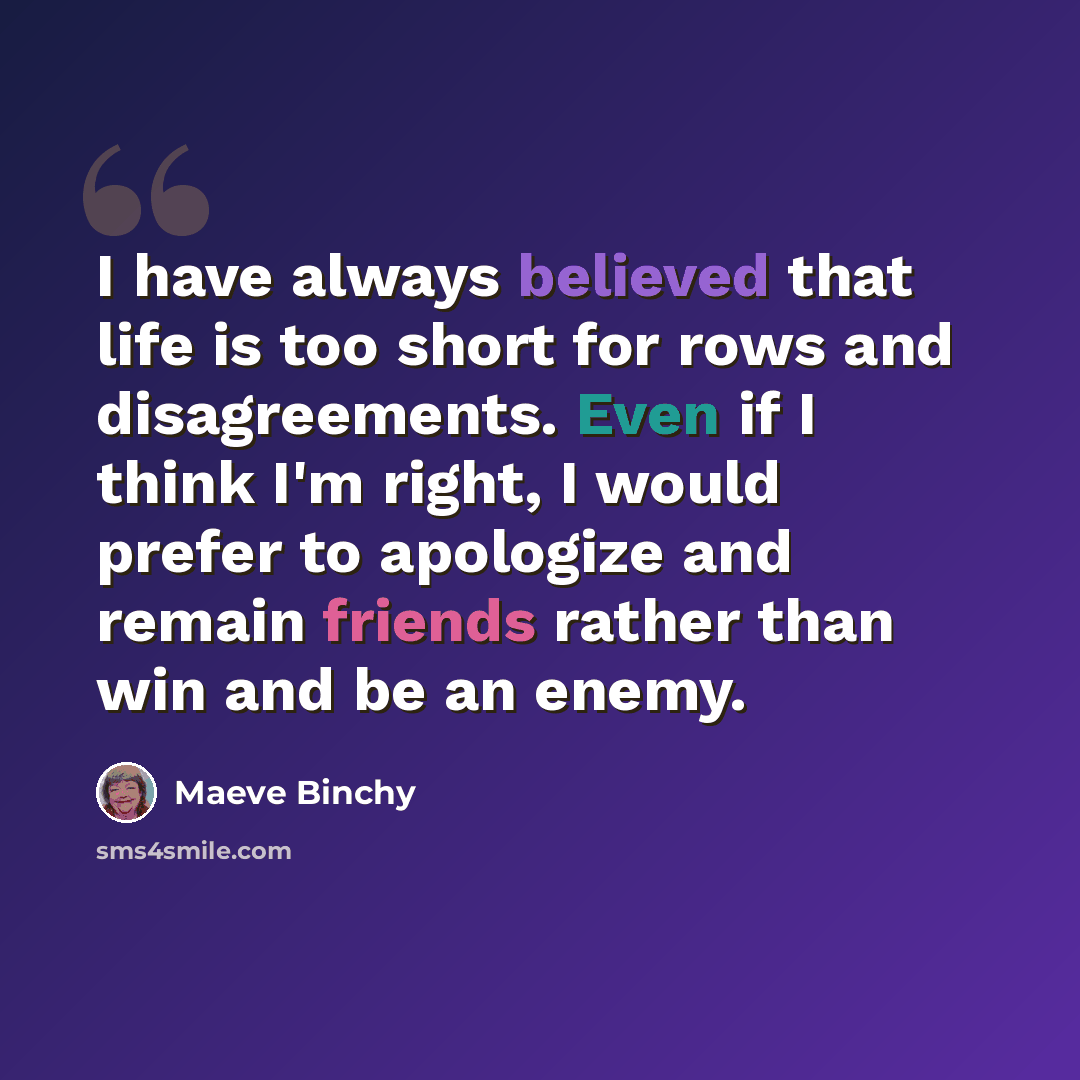 “I have always believed that life is too short for rows and disagreements. Even if I think I'm right, I would prefer to apologize and remain friends rather than win and be an enemy.” quote by Maeve Binchy