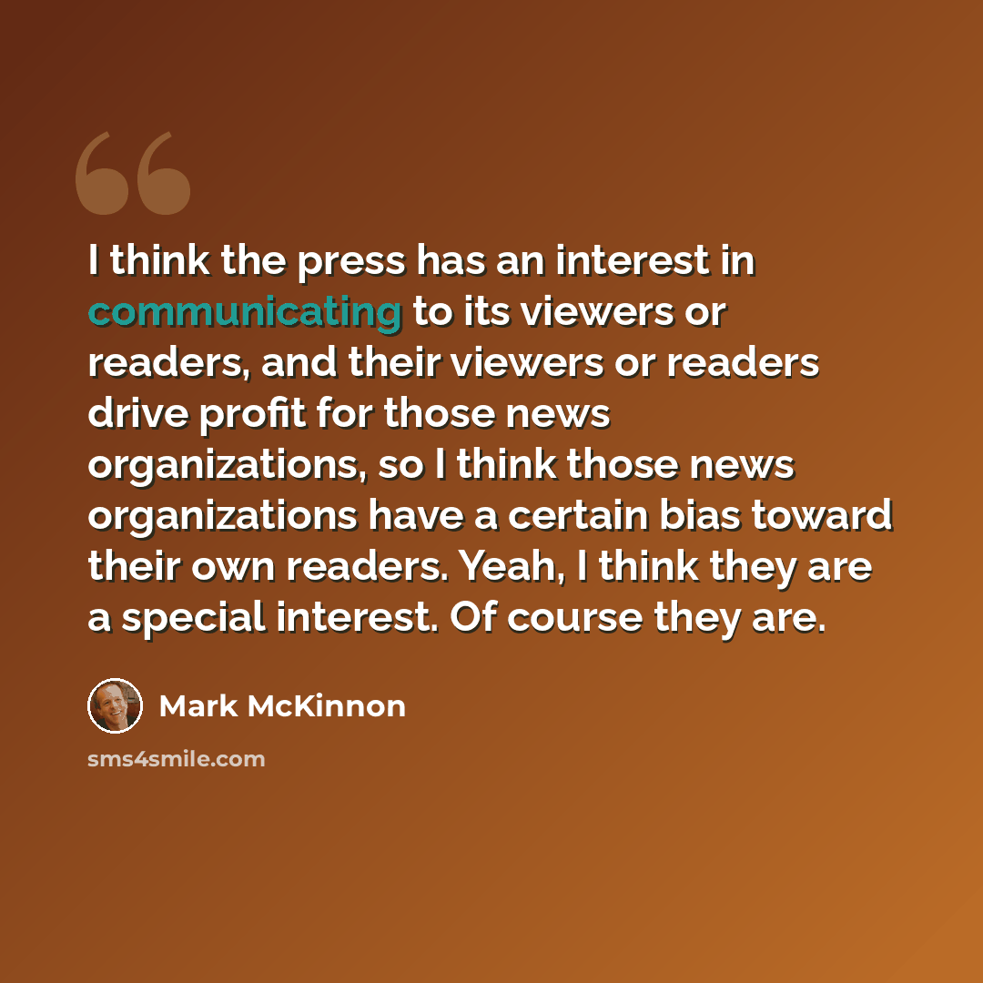 “I think the press has an interest in communicating to its viewers or readers, and their viewers or readers drive profit for those news organizations, so I think those news organizations have a certain bias toward their own readers. Yeah, I think they are a special interest. Of course they are.” quote by Mark McKinnon