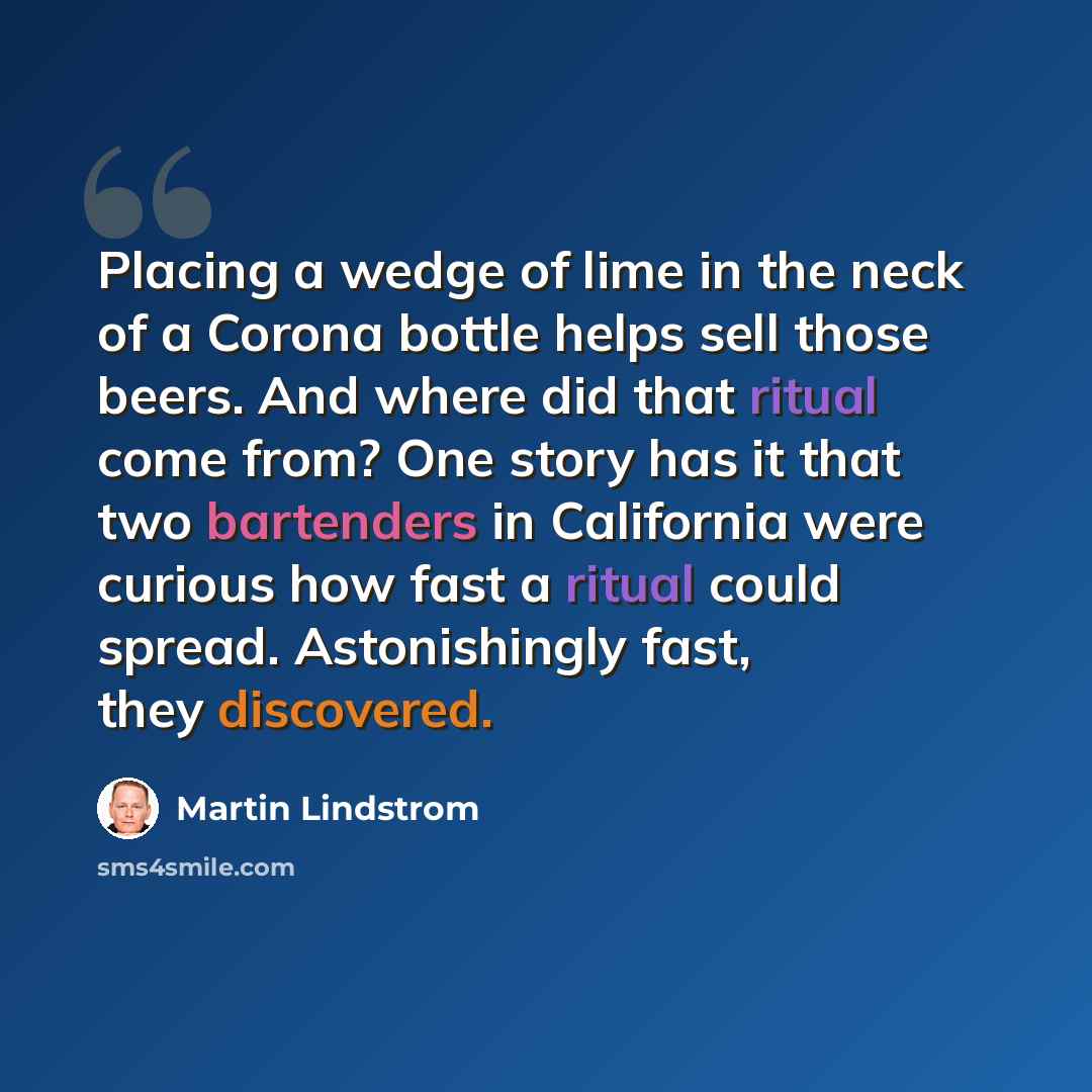 “Placing a wedge of lime in the neck of a Corona bottle helps sell those beers. And where did that ritual come from? One story has it that two bartenders in California were curious how fast a ritual could spread. Astonishingly fast, they discovered.” quote by Martin Lindstrom