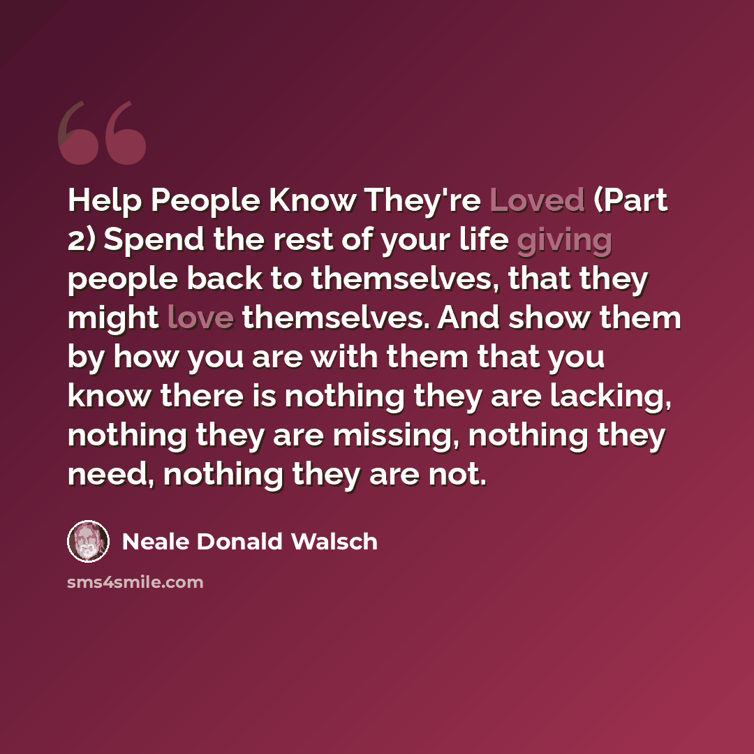 “Help People Know They're Loved (Part 2) Spend the rest of your life giving people back to themselves, that they might love themselves. And show them by how you are with them that you know there is nothing they are lacking, nothing they are missing, nothing they need, nothing they are not.” quote by Neale Donald Walsch