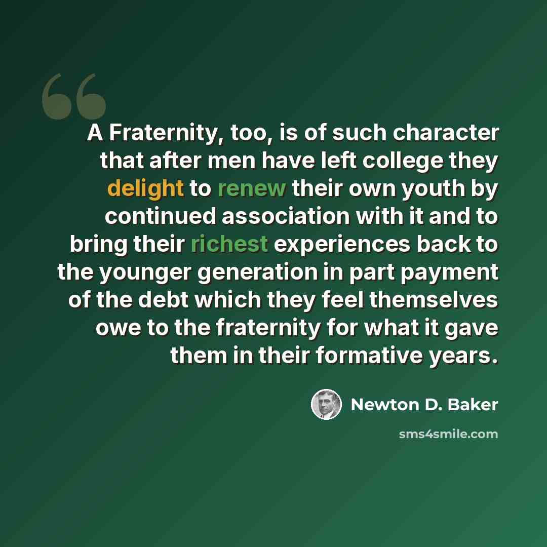 “A Fraternity, too, is of such character that after men have left college they delight to renew their own youth by continued association with it and to bring their richest experiences back to the younger generation in part payment of the debt which they feel themselves owe to the fraternity for…” quote by Newton D. Baker