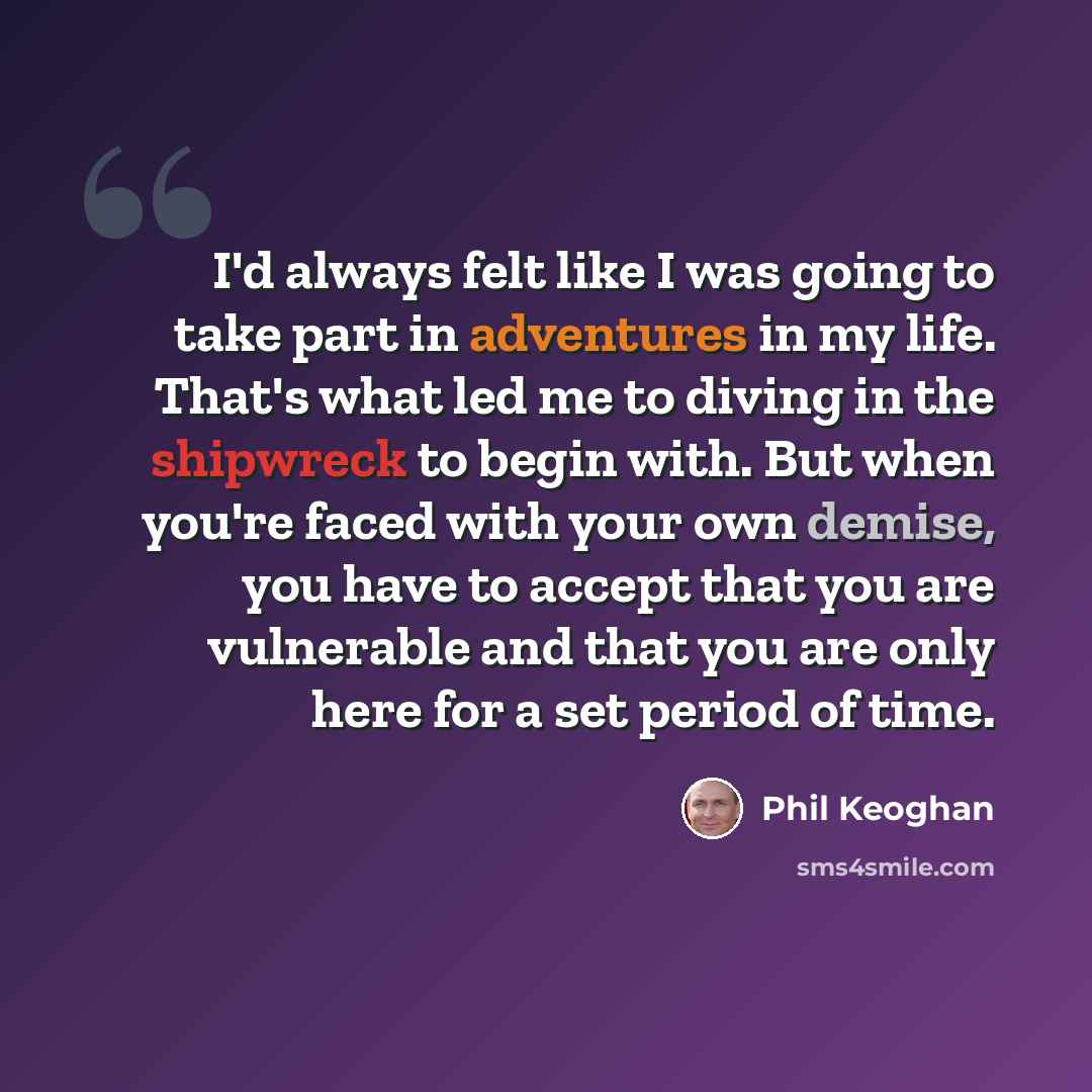 “I'd always felt like I was going to take part in adventures in my life. That's what led me to diving in the shipwreck to begin with. But when you're faced with your own demise, you have to accept that you are vulnerable and that you are only here for a set period of time.” quote by Phil Keoghan