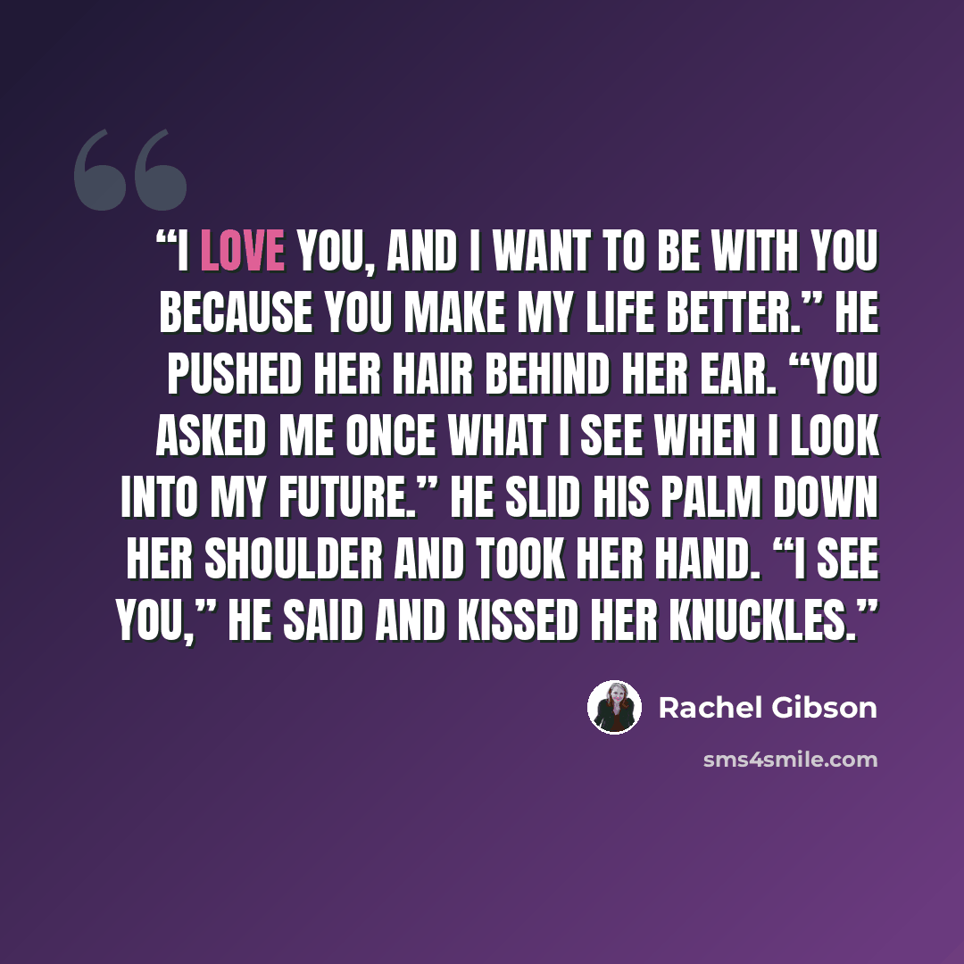“I love you, and I want to be with you because you make my life better.” He pushed her hair behind her ear. “You asked me once what I see when I look into my future.” He slid his palm down her shoulder and took her hand. “I see you,” he said and kissed her knuckles.” quote by Rachel Gibson