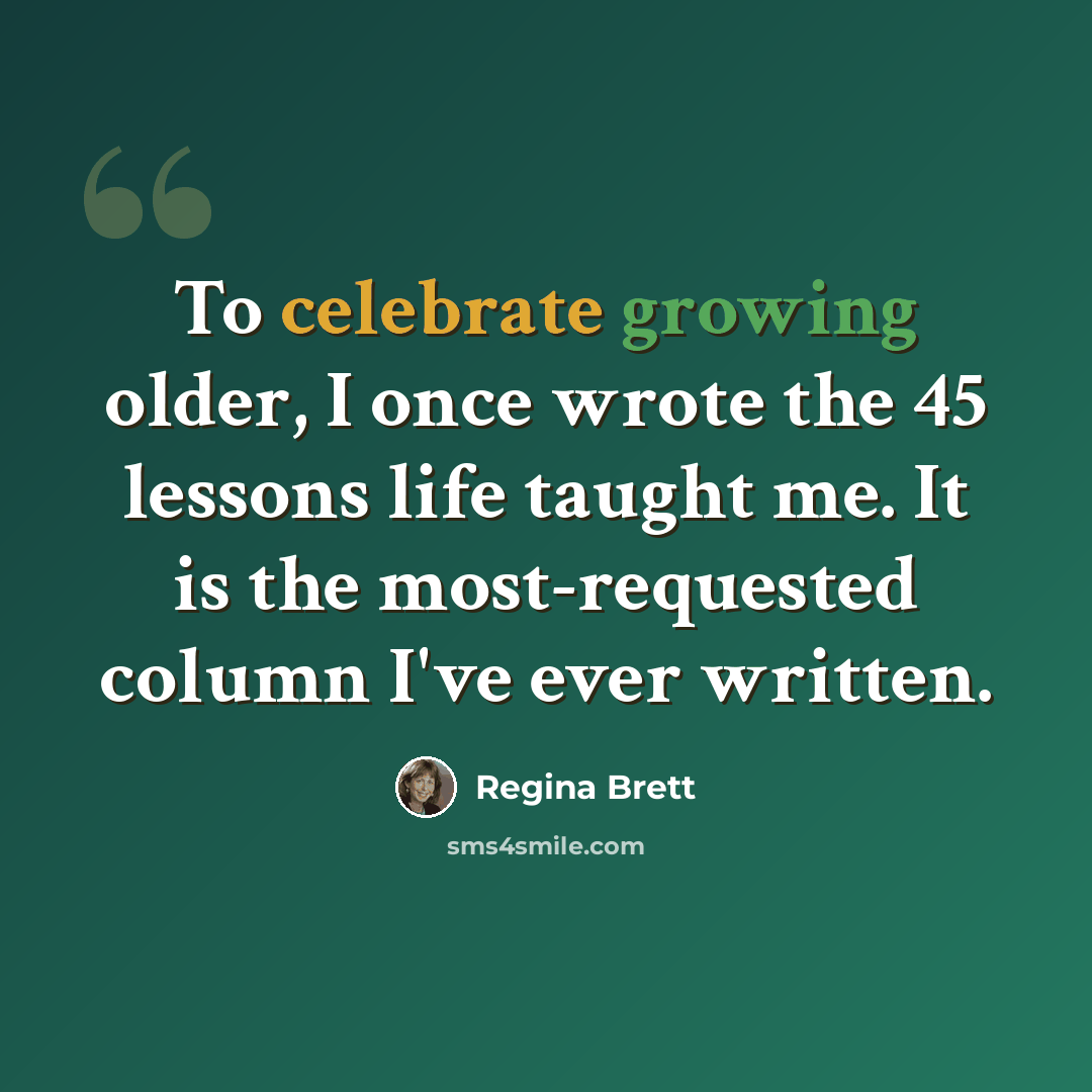 “To celebrate growing older, I once wrote the 45 lessons life taught me. It is the most-requested column I've ever written.” quote by Regina Brett