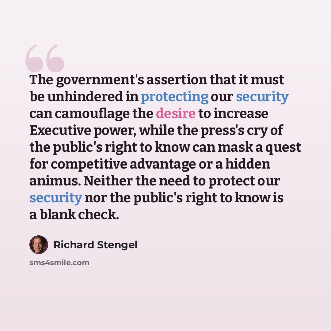 “The government's assertion that it must be unhindered in protecting our security can camouflage the desire to increase Executive power, while the press's cry of the public's right to know can mask a quest for competitive advantage or a hidden animus. Neither the need to protect our security nor…” quote by Richard Stengel