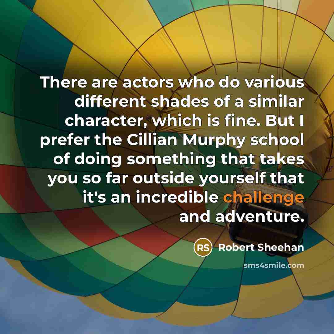 “There are actors who do various different shades of a similar character, which is fine. But I prefer the Cillian Murphy school of doing something that takes you so far outside yourself that it's an incredible challenge and adventure.” quote by Robert Sheehan