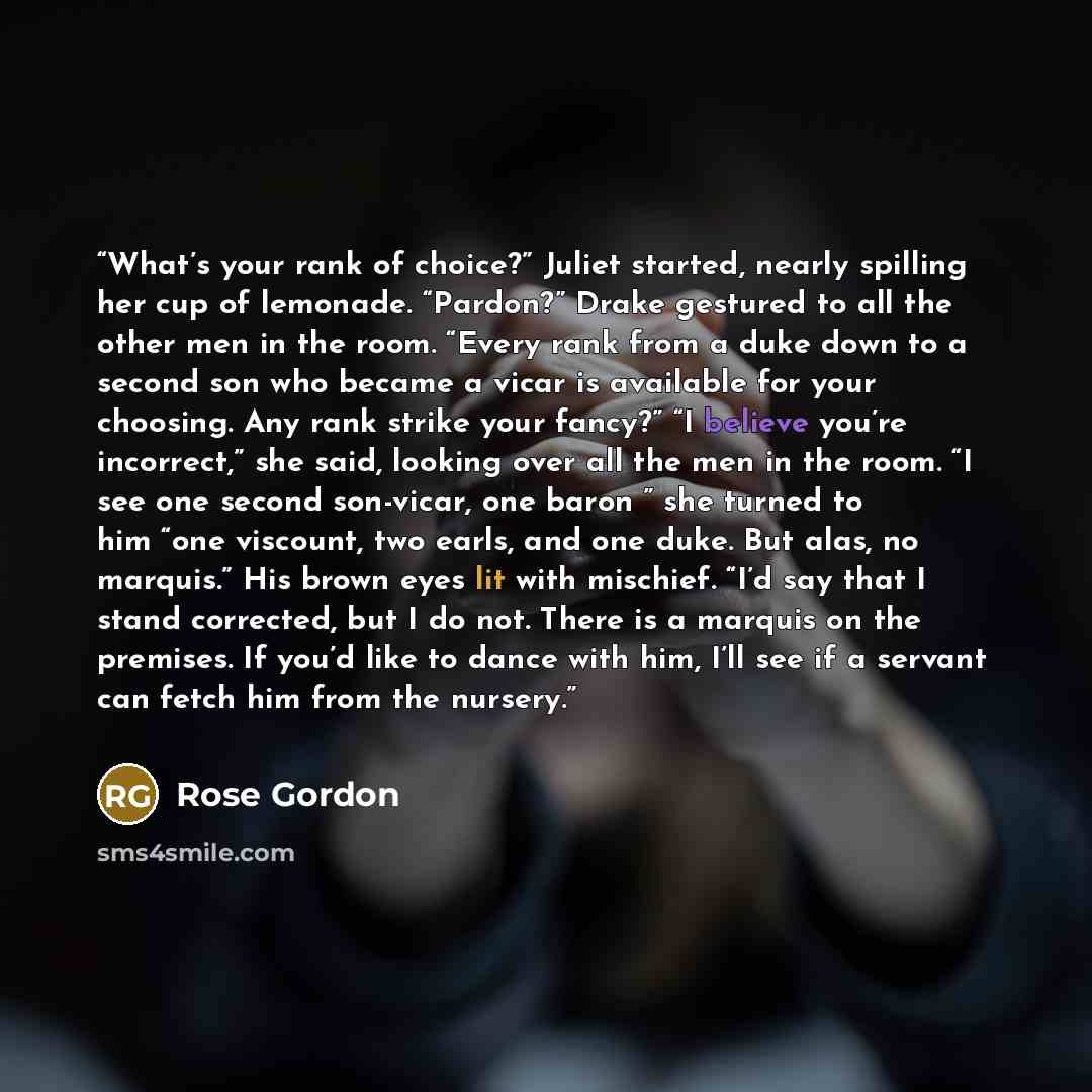 “What’s your rank of choice?” Juliet started, nearly spilling her cup of lemonade. “Pardon?” Drake gestured to all the other men in the room. “Every rank from a duke down to a second son who became a vicar is available for your choosing. Any rank strike your fancy?” “I believe you’re incorrect,”…” quote by Rose Gordon