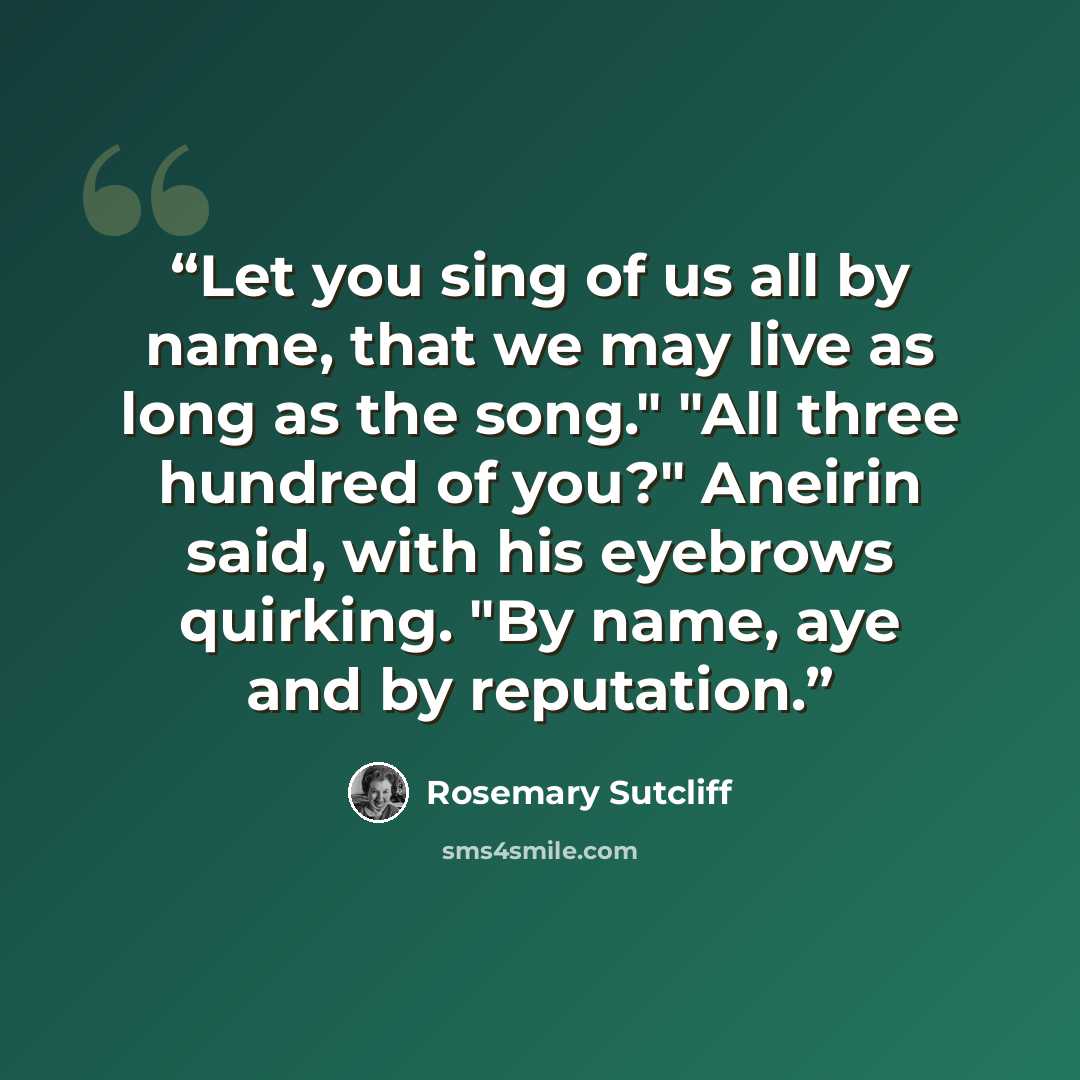“Let you sing of us all by name, that we may live as long as the song." "All three hundred of you?" Aneirin said, with his eyebrows quirking. "By name, aye and by reputation.” quote by Rosemary Sutcliff