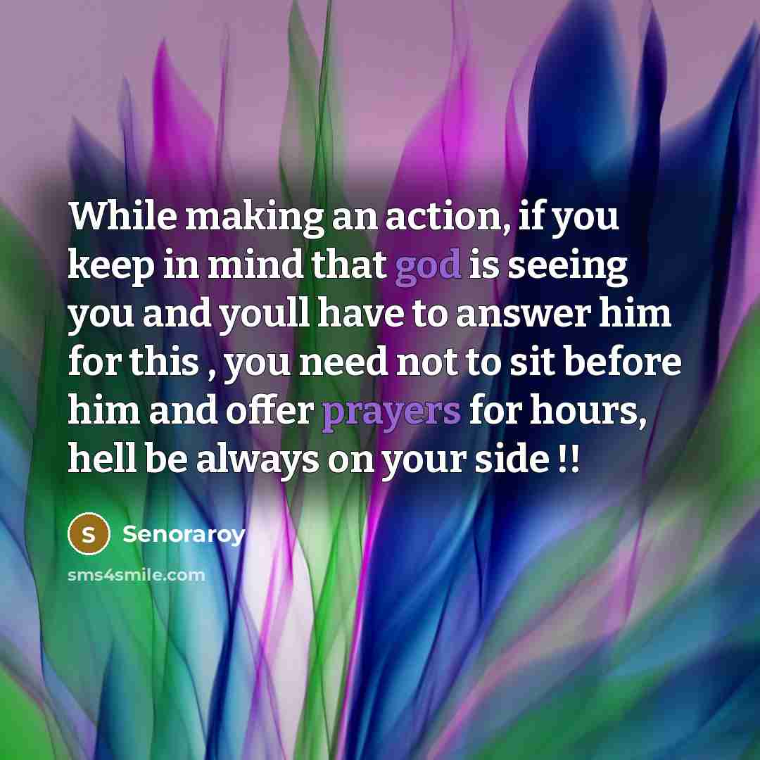 “While making an action, if you keep in mind that god is seeing you and youll have to answer him for this , you need not to sit before him and offer prayers for hours, hell be always on your side !!” quote by Senoraroy