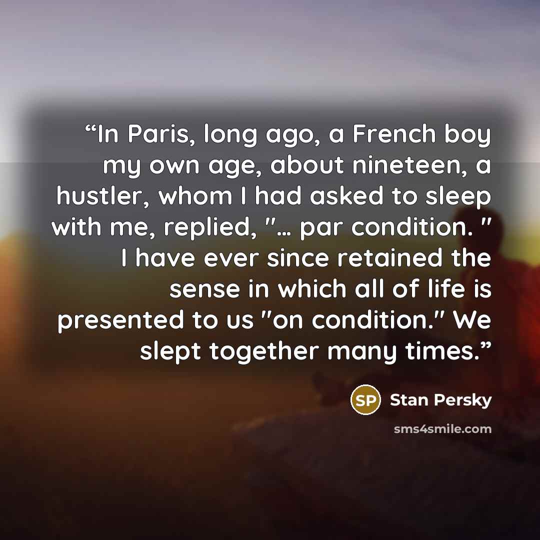 “In Paris, long ago, a French boy my own age, about nineteen, a hustler, whom I had asked to sleep with me, replied, "… par condition. " I have ever since retained the sense in which all of life is presented to us "on condition." We slept together many times.” quote by Stan Persky