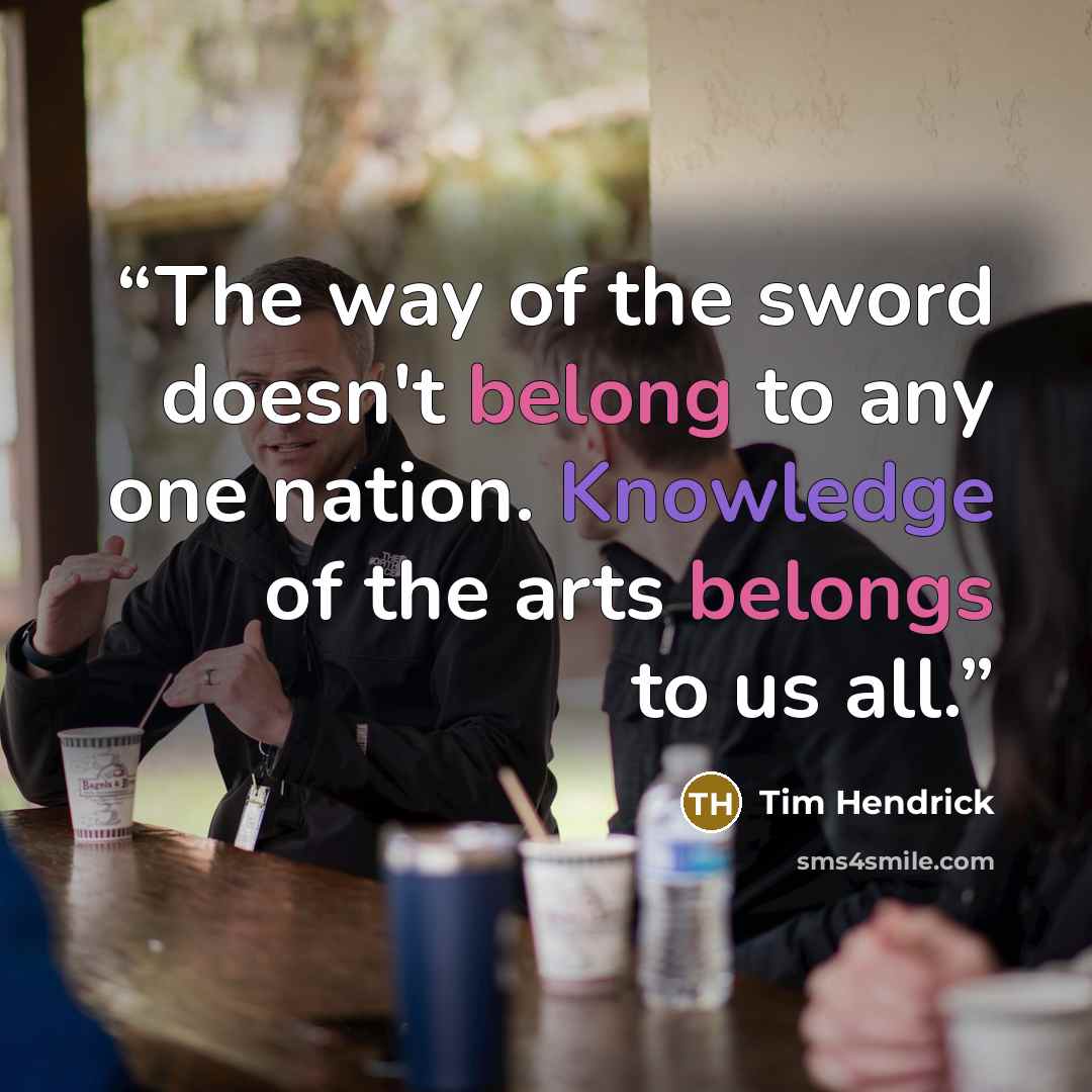 “The way of the sword doesn't belong to any one nation. Knowledge of the arts belongs to us all.” quote by Tim Hendrick
