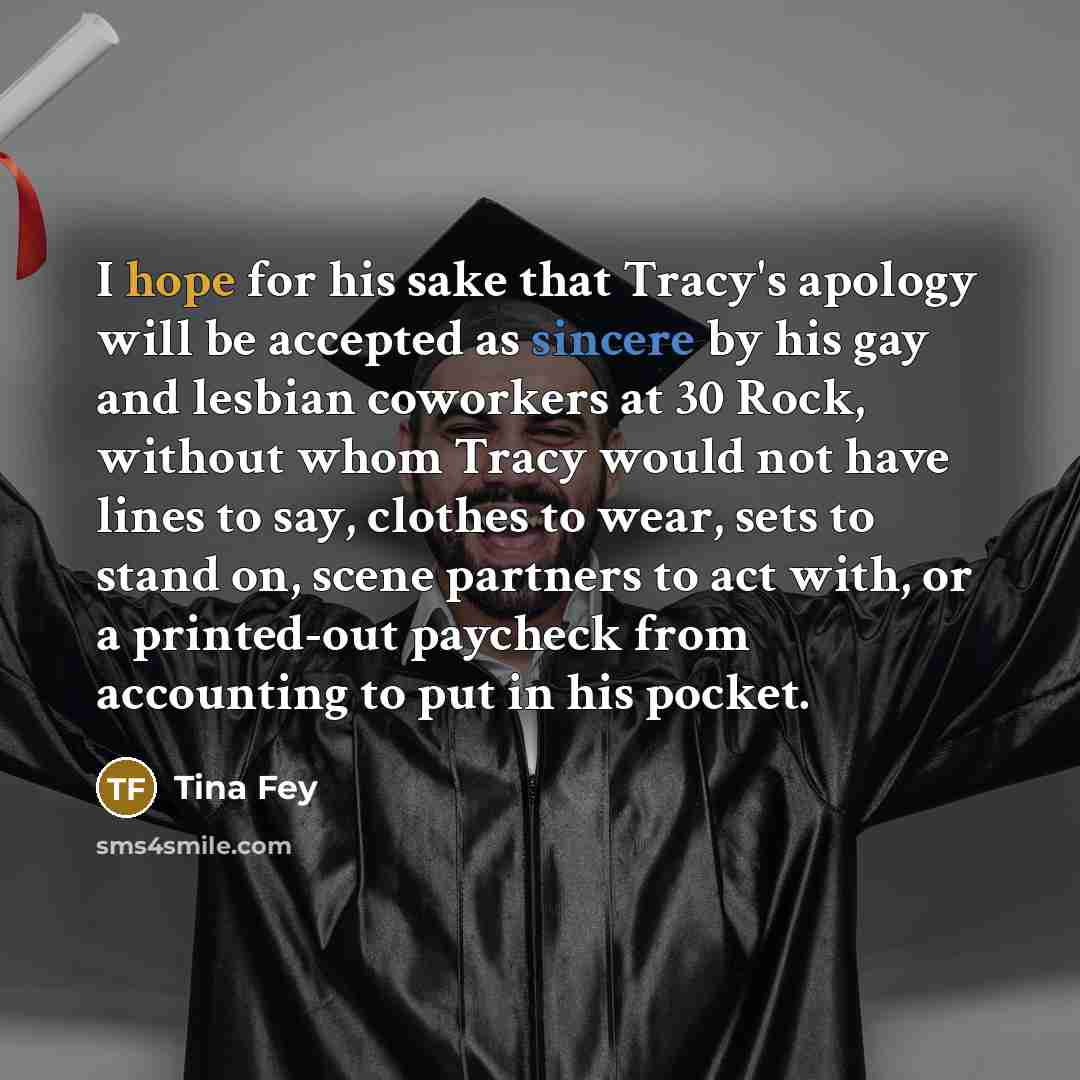“I hope for his sake that Tracy's apology will be accepted as sincere by his gay and lesbian coworkers at 30 Rock, without whom Tracy would not have lines to say, clothes to wear, sets to stand on, scene partners to act with, or a printed-out paycheck from accounting to put in his pocket.” quote by Tina Fey