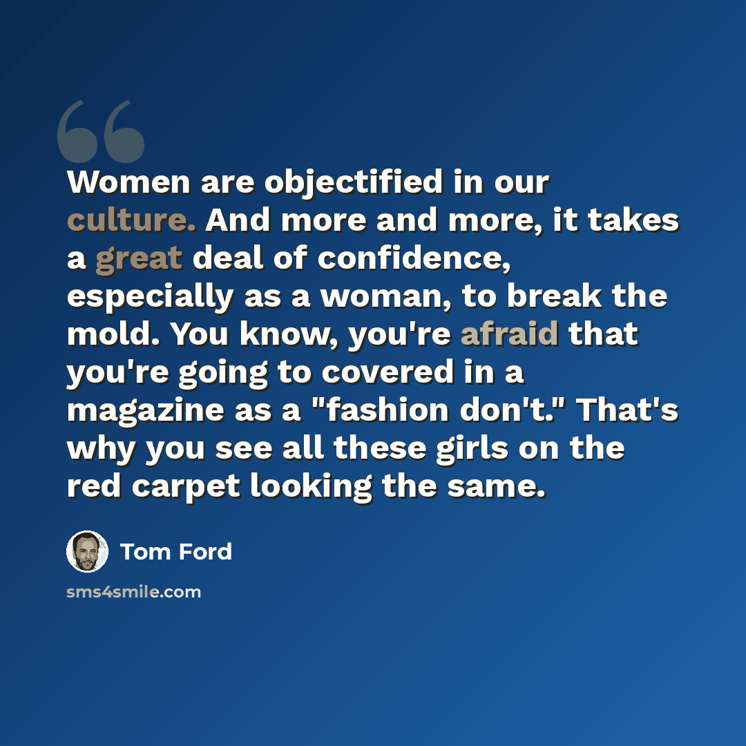 “Women are objectified in our culture. And more and more, it takes a great deal of confidence, especially as a woman, to break the mold. You know, you're afraid that you're going to covered in a magazine as a "fashion don't." That's why you see all these girls on the red carpet looking the same.” quote by Tom Ford