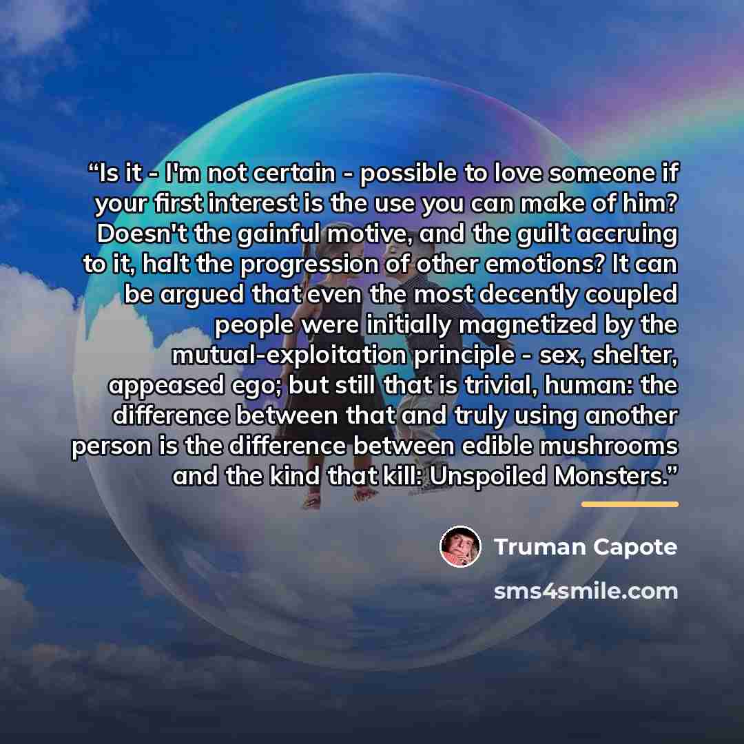 “Is it - I'm not certain - possible to love someone if your first interest is the use you can make of him? Doesn't the gainful motive, and the guilt accruing to it, halt the progression of other emotions? It can be argued that even the most decently coupled people were initially magnetized by the…” quote by Truman Capote
