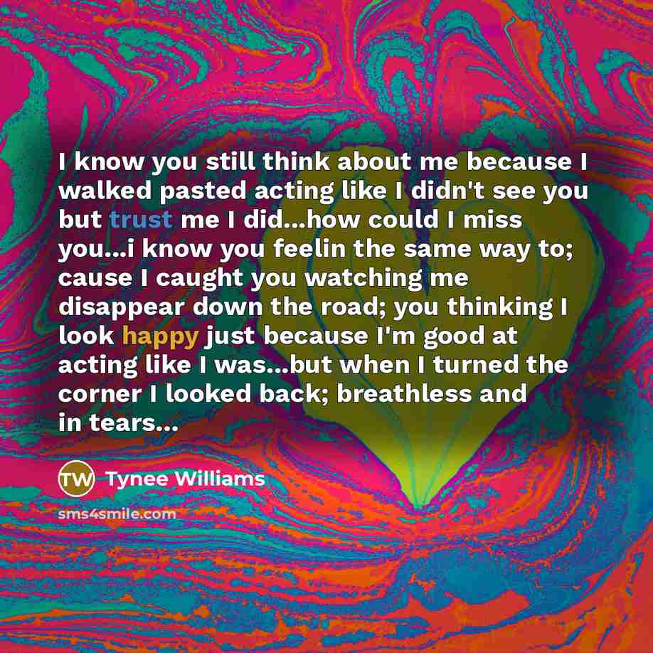 “I know you still think about me because I walked pasted acting like I didn't see you but trust me I did...how could I miss you...i know you feelin the same way to; cause I caught you watching me disappear down the road; you thinking I look happy just because I'm good at acting like I was...but…” quote by Tynee Williams