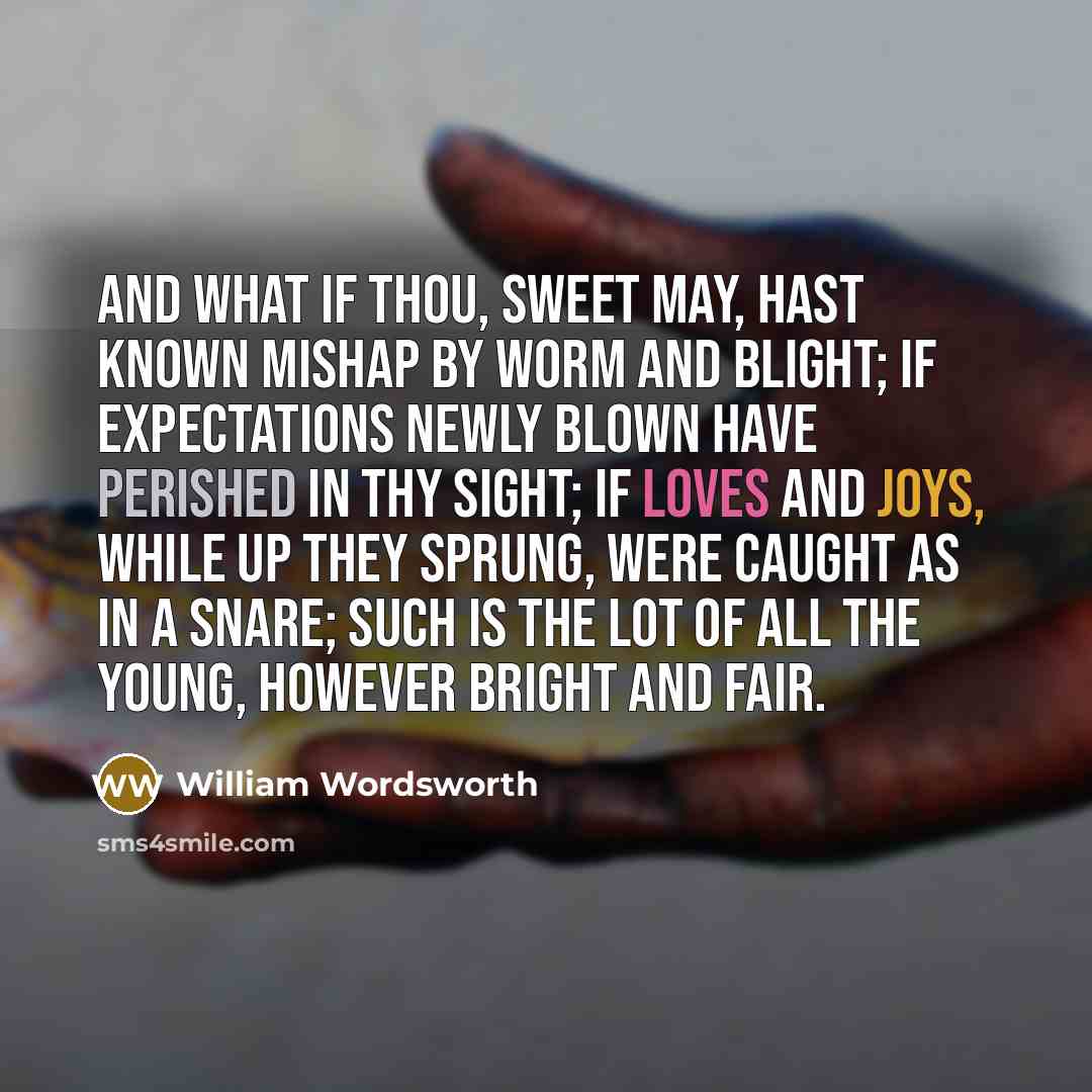 “And what if thou, sweet May, hast known Mishap by worm and blight; If expectations newly blown Have perished in thy sight; If loves and joys, while up they sprung, Were caught as in a snare; Such is the lot of all the young, However bright and fair.” quote by William Wordsworth
