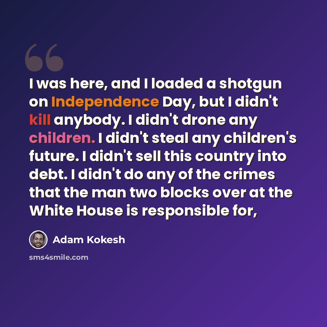 “I was here, and I loaded a shotgun on Independence Day, but I didn't kill anybody. I didn't drone any children. I didn't steal any children's future. I didn't sell this country into debt. I didn't do any of the crimes that the man two blocks over at the White House is responsible for,” quote by Adam Kokesh