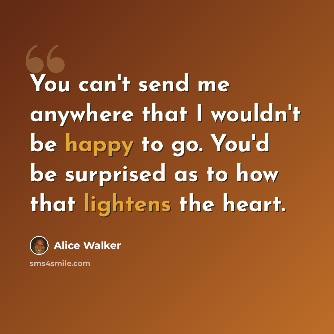 “You can't send me anywhere that I wouldn't be happy to go. You'd be surprised as to how that lightens the heart.” quote by Alice Walker