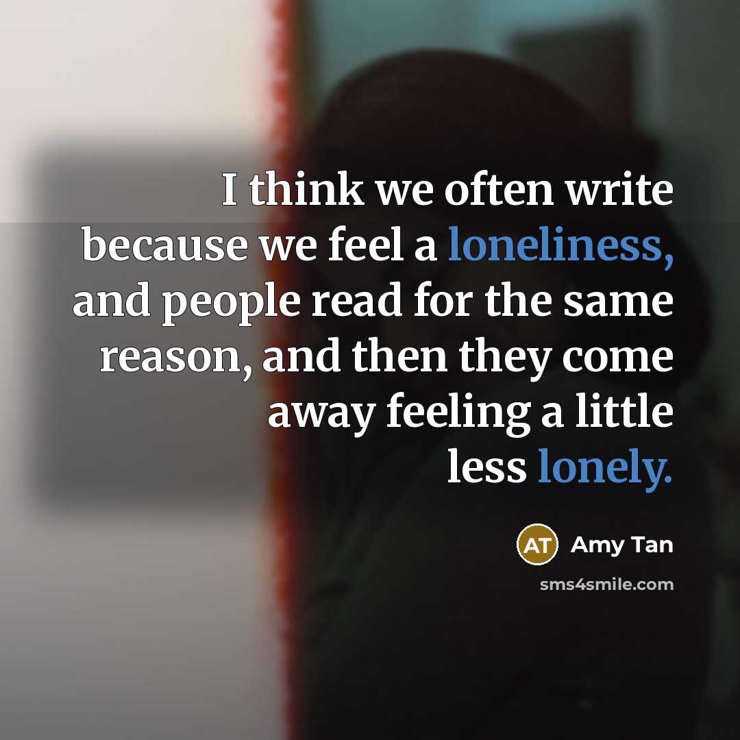 “I think we often write because we feel a loneliness, and people read for the same reason, and then they come away feeling a little less lonely.” quote by Amy Tan