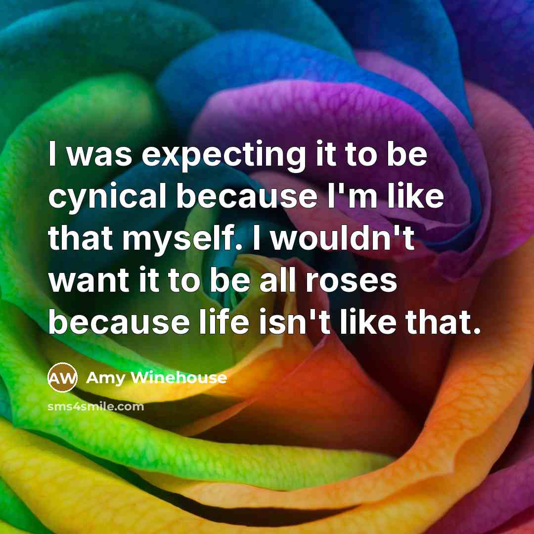 “I was expecting it to be cynical because I'm like that myself. I wouldn't want it to be all roses because life isn't like that.” quote by Amy Winehouse