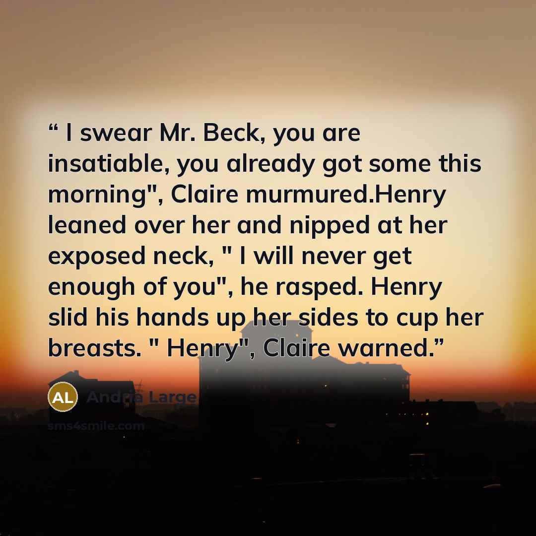 “I swear Mr. Beck, you are insatiable, you already got some this morning", Claire murmured.Henry leaned over her and nipped at her exposed neck, " I will never get enough of you", he rasped. Henry slid his hands up her sides to cup her breasts. " Henry", Claire warned.” quote by Andria Large